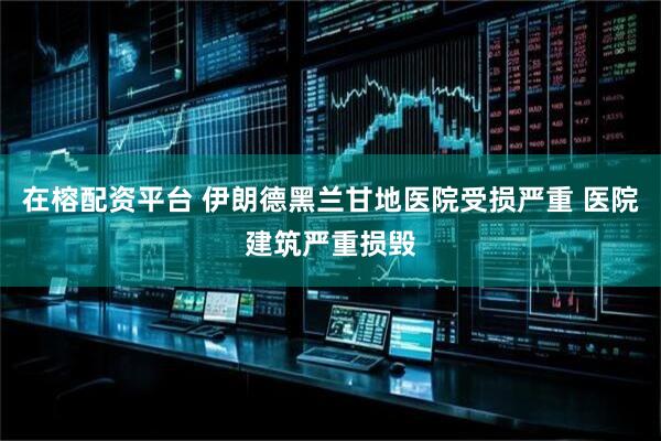 在榕配资平台 伊朗德黑兰甘地医院受损严重 医院建筑严重损毁
