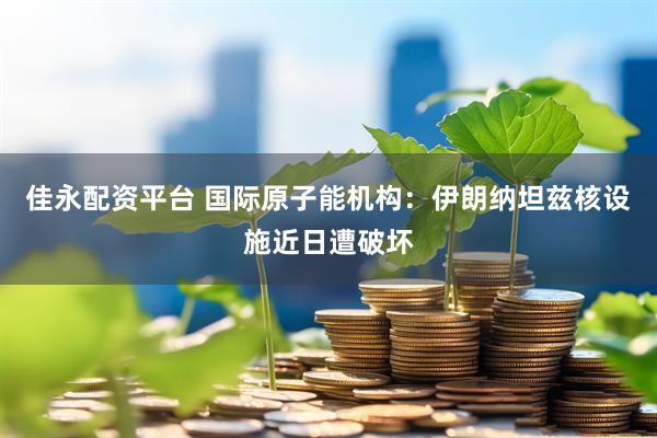 佳永配资平台 国际原子能机构：伊朗纳坦兹核设施近日遭破坏