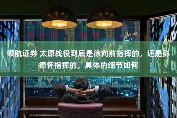 领航证券 太原战役到底是徐向前指挥的，还是彭德怀指挥的，具体的细节如何