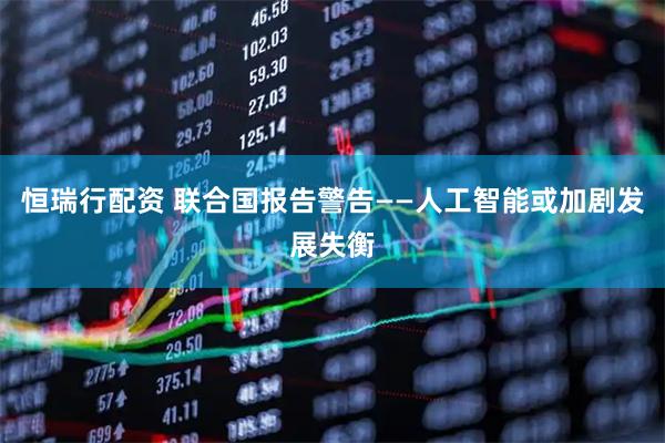 恒瑞行配资 联合国报告警告——人工智能或加剧发展失衡