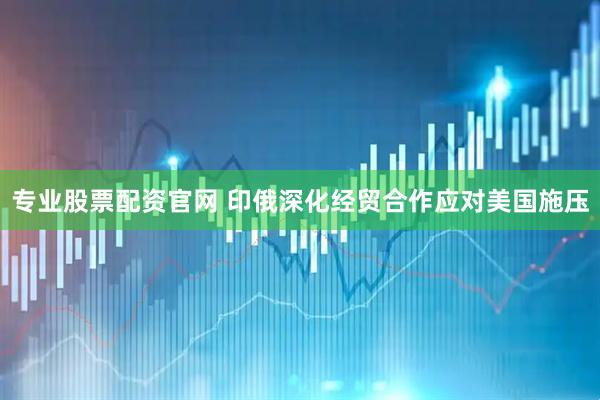 专业股票配资官网 印俄深化经贸合作应对美国施压