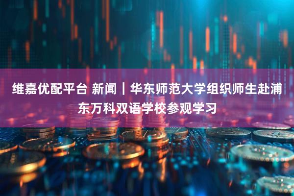 维嘉优配平台 新闻｜华东师范大学组织师生赴浦东万科双语学校参观学习
