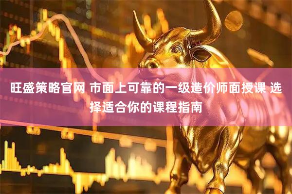 旺盛策略官网 市面上可靠的一级造价师面授课 选择适合你的课程指南